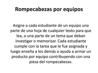 Rompecabezas por equipos
Asigne a cada estudiante de un equipo una
parte de una hoja de cualquier texto para que
lea, o una parte de un tema que deban
investigar o memorizar. Cada estudiante
cumple con la tarea que le fue asignada y
luego enseña a los demás o ayuda a armar un
producto por equipo contribuyendo con una
pieza del rompecabezas.
 