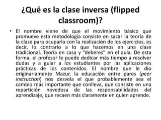¿Qué es la clase inversa (flipped
classroom)?
• El nombre viene de que el movimiento básico que
promueve esta metodología consiste en sacar la teoría de
la clase para ocuparla con la realización de los ejercicios, es
decir, lo contrario a lo que hacemos en una clase
tradicional. Teoría en casa y “deberes” en el aula. De esta
forma, el profesor le puede dedicar más tiempo a resolver
dudas y a guiar a los estudiantes por las aplicaciones
prácticas de los contenidos. El nombre que le dio
originariamente Mazur, la educación entre pares (peer
instruction) nos desvela el que probablemente sea el
cambio más importante que conlleva, que consiste en una
repartición novedosa de las responsabilidades del
aprendizaje, que recaen más claramente en quien aprende.
 