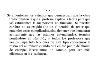 …
Se amontonan los estudios que demuestran que la clase
tradicional en la que el profesor explica la teoría para que
los estudiantes la memoricen no funciona. Si nuestro
cerebro no es exigido (no en el sentido de tener que
entender cosas complicadas, sino de tener que demostrar
activamente que las estamos entendiendo), termina
poniéndose en stand-by y todos los profesores que
hemos impartido lecciones de este tipo conocemos el
rostro del alumnado cuando está en ese punto de ahorro
de energía. Necesitamos un cambio para ser más
eficientes en la enseñanza.
 