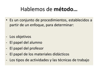 Hablemos de método…
• Es un conjunto de procedimientos, establecidos a
partir de un enfoque, para determinar:
- Los objetivos
- El papel del alumno
- El papel del profesor
- El papel de los materiales didácticos
- Los tipos de actividades y las técnicas de trabajo
 