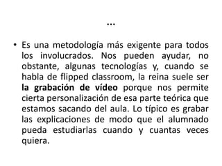 …
• Es una metodología más exigente para todos
los involucrados. Nos pueden ayudar, no
obstante, algunas tecnologías y, cuando se
habla de flipped classroom, la reina suele ser
la grabación de vídeo porque nos permite
cierta personalización de esa parte teórica que
estamos sacando del aula. Lo típico es grabar
las explicaciones de modo que el alumnado
pueda estudiarlas cuando y cuantas veces
quiera.
 