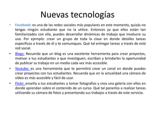 Nuevas tecnologías
• Facebook: es una de las redes sociales más populares en este momento, quizás no
tengas ningún estudiante que no la utilice. Entonces ya que ellos están tan
familiarizados con ella, puedes desarrollar dinámicas de trabajo que involucre su
uso. Por ejemplo: crear un grupo de toda la clase en donde detalles tareas
específicas a través de él y te comuniques. Qué tal entregar tareas a través de está
red social.
• Blogs: Recuerda que un blog es una excelente herramienta para crear proyectos,
motivar a tus estudiantes a que investiguen, escriban y brindarles la oportunidad
de publicar su trabajo en un medio cada vez más accesible.
• Youtube: es una herramienta que te permitirá crear un canal en donde puedes
crear proyectos con tus estudiantes. Recuerda que en la actualidad una cámara de
vídeo es más accesible y fácil de usar.
• Flickr: enseña a tus estudiantes a tomar fotografías y crea una galería con ellos en
donde aprendan sobre el contenido de un curso. Qué tal ponerlos a realizar tareas
utilizando su cámara de fotos y presentando sus trabajos a través de este servicio.
 