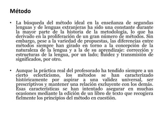 Método
• La búsqueda del método ideal en la enseñanza de segundas
lenguas y de lenguas extranjeras ha sido una constante durante
la mayor parte de la historia de la metodología, lo que ha
derivado en la proliferación de un gran número de métodos. Sin
embargo, pese a la variedad de propuestas, las diferencias entre
métodos siempre han girado en torno a la concepción de la
naturaleza de la lengua y a la de su aprendizaje: corrección y
estructuras de la lengua, por un lado; fluidez y transmisión de
significados, por otro.
• Aunque la práctica real del profesorado ha tendido siempre a un
cierto eclecticismo, los métodos se han caracterizado
históricamente por aspirar a una validez universal, ser
prescriptivos y mantener una relación excluyente con los demás.
Esas características se han intentado asegurar en muchas
ocasiones mediante la edición de un libro de texto que recogiera
fielmente los principios del método en cuestión.
 