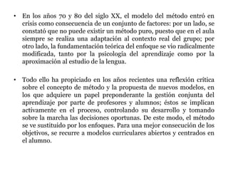 • En los años 70 y 80 del siglo XX, el modelo del método entró en
crisis como consecuencia de un conjunto de factores: por un lado, se
constató que no puede existir un método puro, puesto que en el aula
siempre se realiza una adaptación al contexto real del grupo; por
otro lado, la fundamentación teórica del enfoque se vio radicalmente
modificada, tanto por la psicología del aprendizaje como por la
aproximación al estudio de la lengua.
• Todo ello ha propiciado en los años recientes una reflexión crítica
sobre el concepto de método y la propuesta de nuevos modelos, en
los que adquiere un papel preponderante la gestión conjunta del
aprendizaje por parte de profesores y alumnos; éstos se implican
activamente en el proceso, controlando su desarrollo y tomando
sobre la marcha las decisiones oportunas. De este modo, el método
se ve sustituido por los enfoques. Para una mejor consecución de los
objetivos, se recurre a modelos curriculares abiertos y centrados en
el alumno.
 