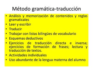 Método gramática-traducción
• Análisis y memorización de contenidos y reglas
gramaticales
• Leer y escribir
• Traducir
• Trabajar con listas bilingües de vocabulario
• Esquemas deductivos
• Ejercicios de traducción directa e inversa;
ejercicios de formación de frases; lectura y
traducción de textos.
• Actividades individuales
• Uso abundante de la lengua materna del alumno
 