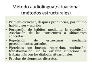Método audiolingual/situacional
(métodos estructurales)
• Primero escuchar, después pronunciar, por último
hablar, leer y escribir
• Formación de hábitos mediante la repetición.
Asociación de las estructuras a situaciones
concretas.
• Repetición de estructuras mediante
procedimientos variados.
• Ejercicios con huecos, repetición, sustitución,
transformación. En la variante situacional se
trabaja más con los diálogos situacionales.
• Pruebas de elementos discretos.
 