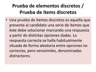 Prueba de elementos discretos /
Prueba de ítems discretos
• Una prueba de ítemes discretos es aquella que
presenta al candidato una serie de ítemes que
éste debe solucionar marcando una respuesta
a partir de distintas opciones dadas. La
respuesta correcta se halla habitualmente
situada de forma aleatoria entre opciones no
correctas, pero verosímiles, denominadas
distractores.
 
