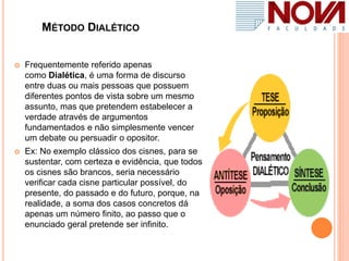 MÉTODO DIALÉTICO
 Frequentemente referido apenas
como Dialética, é uma forma de discurso
entre duas ou mais pessoas que possuem
diferentes pontos de vista sobre um mesmo
assunto, mas que pretendem estabelecer a
verdade através de argumentos
fundamentados e não simplesmente vencer
um debate ou persuadir o opositor.
 Ex: No exemplo clássico dos cisnes, para se
sustentar, com certeza e evidência, que todos
os cisnes são brancos, seria necessário
verificar cada cisne particular possível, do
presente, do passado e do futuro, porque, na
realidade, a soma dos casos concretos dá
apenas um número finito, ao passo que o
enunciado geral pretende ser infinito.
 
