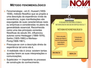 MÉTODO FENOMENOLÓGICO
 Fenomenologia - em E. Husserl (1859-
1938), método filosófico que se propõe a
uma descrição da experiência vivida da
consciência, cujas manifestações são
expurgadas de suas características reais
ou empíricas e consideradas no plano da
generalidade essencial. Reconhecida
como uma das principais correntes
filosóficas do século XX, influenciou
autores como Heidegger (1889-1976),
Sartre (1905-1980) e Merleau-
Ponty(1908-1961).
 Preocupa-se com a descrição direta da
experiência tal como ela é.
 A realidade não é única: existem tantas
quantas forem as suas interpretações e
comunicações;
 Sujeito/ator => importante no processo
de construção do conhecimento.
 
