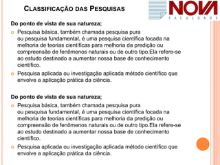 CLASSIFICAÇÃO DAS PESQUISAS
Do ponto de vista de sua natureza;
 Pesquisa básica, também chamada pesquisa pura
ou pesquisa fundamental, é uma pesquisa científica focada na
melhoria de teorias científicas para melhoria da predição ou
compreensão de fenômenos naturais ou de outro tipo.Ela refere-se
ao estudo destinado a aumentar nossa base de conhecimento
científico.
 Pesquisa aplicada ou investigação aplicada método científico que
envolve a aplicação prática da ciência.
Do ponto de vista de sua natureza;
 Pesquisa básica, também chamada pesquisa pura
ou pesquisa fundamental, é uma pesquisa científica focada na
melhoria de teorias científicas para melhoria da predição ou
compreensão de fenômenos naturais ou de outro tipo.Ela refere-se
ao estudo destinado a aumentar nossa base de conhecimento
científico.
 Pesquisa aplicada ou investigação aplicada método científico que
envolve a aplicação prática da ciência.
 