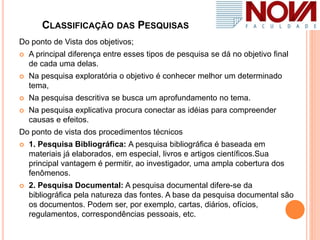 CLASSIFICAÇÃO DAS PESQUISAS
Do ponto de Vista dos objetivos;
 A principal diferença entre esses tipos de pesquisa se dá no objetivo final
de cada uma delas.
 Na pesquisa exploratória o objetivo é conhecer melhor um determinado
tema,
 Na pesquisa descritiva se busca um aprofundamento no tema.
 Na pesquisa explicativa procura conectar as idéias para compreender
causas e efeitos.
Do ponto de vista dos procedimentos técnicos
 1. Pesquisa Bibliográfica: A pesquisa bibliográfica é baseada em
materiais já elaborados, em especial, livros e artigos científicos.Sua
principal vantagem é permitir, ao investigador, uma ampla cobertura dos
fenômenos.
 2. Pesquisa Documental: A pesquisa documental difere-se da
bibliográfica pela natureza das fontes. A base da pesquisa documental são
os documentos. Podem ser, por exemplo, cartas, diários, ofícios,
regulamentos, correspondências pessoais, etc.
 