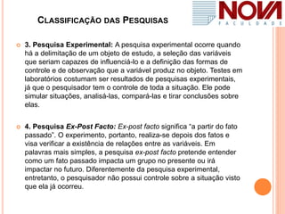CLASSIFICAÇÃO DAS PESQUISAS
 3. Pesquisa Experimental: A pesquisa experimental ocorre quando
há a delimitação de um objeto de estudo, a seleção das variáveis
que seriam capazes de influenciá-lo e a definição das formas de
controle e de observação que a variável produz no objeto. Testes em
laboratórios costumam ser resultados de pesquisas experimentais,
já que o pesquisador tem o controle de toda a situação. Ele pode
simular situações, analisá-las, compará-las e tirar conclusões sobre
elas.
 4. Pesquisa Ex-Post Facto: Ex-post facto significa “a partir do fato
passado”. O experimento, portanto, realiza-se depois dos fatos e
visa verificar a existência de relações entre as variáveis. Em
palavras mais simples, a pesquisa ex-post facto pretende entender
como um fato passado impacta um grupo no presente ou irá
impactar no futuro. Diferentemente da pesquisa experimental,
entretanto, o pesquisador não possui controle sobre a situação visto
que ela já ocorreu.
 