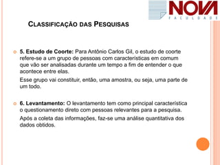 CLASSIFICAÇÃO DAS PESQUISAS
 5. Estudo de Coorte: Para Antônio Carlos Gil, o estudo de coorte
refere-se a um grupo de pessoas com características em comum
que vão ser analisadas durante um tempo a fim de entender o que
acontece entre elas.
Esse grupo vai constituir, então, uma amostra, ou seja, uma parte de
um todo.
 6. Levantamento: O levantamento tem como principal característica
o questionamento direto com pessoas relevantes para a pesquisa.
Após a coleta das informações, faz-se uma análise quantitativa dos
dados obtidos.
 
