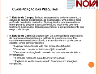 CLASSIFICAÇÃO DAS PESQUISAS
 7. Estudo de Campo: Embora se assemelhe ao levantamento, o
estudo de campo proporciona, ao pesquisador, uma análise mais
profunda dos dados coletados. O pesquisador também realiza a
maior parte da pesquisa pessoalmente, no local onde ocorre o
fenômeno pesquisado. Consequentemente, é um procedimento que
exige mais tempo.
 8. Estudo de Caso: De acordo com Gil, a modalidade exploratória
da pesquisa utiliza bastante o método de estudo de caso. Ele
consiste em um estudo profundo e exaustivo de um ou de poucos
objetos, tendo como propósitos:
* Explorar situações da vida real ainda não-definidas;
* Preservar o caráter unitário do objeto estudado;
* Descrever a situação do contexto em que está sendo feita a
investigação;
* Formular hipóteses e/ou desenvolver teorias;
* Explicar as variáveis causais do fenômeno em situações
complexas.
 