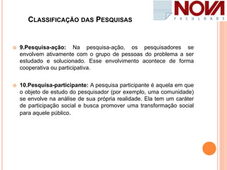 CLASSIFICAÇÃO DAS PESQUISAS
 9.Pesquisa-ação: Na pesquisa-ação, os pesquisadores se
envolvem ativamente com o grupo de pessoas do problema a ser
estudado e solucionado. Esse envolvimento acontece de forma
cooperativa ou participativa.
 10.Pesquisa-participante: A pesquisa participante é aquela em que
o objeto de estudo do pesquisador (por exemplo, uma comunidade)
se envolve na análise de sua própria realidade. Ela tem um caráter
de participação social e busca promover uma transformação social
para aquele público.
 