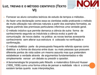 LUZ, TREVAS E O MÉTODO CIENTIFICO (TEXTO
VI)
 Fornecer ao aluno conceitos teóricos de estudo de tempos e métodos .
 Ao fazer uma declaração como essa os cientistas estão praticando o método
de muito utilização nas ciências naturais a partir dos exemplos formados, as
regras partindo das premissas particulares inferimos uma verdade geral.
 O método indutivo que permite demarca a ciência de outra forma de
conhecimento segundo os indutivista a ciência evolui a partir da
comunicação de novos dados na prática as novas teorias acrescenta
conhecimento sem alterar sua estrutura é colocado na verificação e
confirmação.
 O método dialético parte do pressuposto frequente referido apenas como
dialética e a forma de discurso entre duas ou mais pessoas que possuem
diferente pontos de vista sobre um mesmo assunto mas que pretendem
estabelecer a verdade através de argumentos fundamentados e não
simplesmente vencer um debate ou presidir o opositor.
 A fenomenologia foi proposta pelo filósofo e matemático Edmund Husser
(1859_1938) como uma forma critica de pensar a realidade não é a única
existem tantas quanto suas interpretações.
 