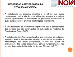 INTRODUÇÃO À METODOLOGIA DA
PESQUISA CIENTÍFICA
 A metodologia da pesquisa científica é a ciência que busca
compreender qual a relação entre objeto de pesquisa e o sujeito
(indivíduo),analisando e entendendo os problemas visualizados e
quais suas aplicações em meio às alterações do ambiente.
 É uma ferramenta de fundamental importância para o conhecimento
dos métodos que são empregados na elaboração do Trabalho de
Conclusão de Curso (TCC).
 A Metodologia científica é uma disciplina que estimula o aprendizado,
levando o aluno a tirar o melhor proveito de uma leitura, da análise e
interpretação dos textos pesquisados, o que vai ajudar na
originalidade dos textos acadêmicos, sempre fundamentados nas
normas da Associação Brasileira de Normas Técnicas (ABNT).
 