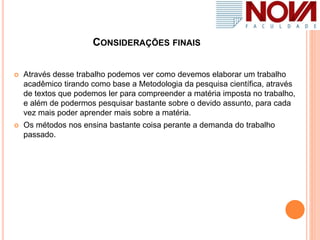 CONSIDERAÇÕES FINAIS
 Através desse trabalho podemos ver como devemos elaborar um trabalho
acadêmico tirando como base a Metodologia da pesquisa científica, através
de textos que podemos ler para compreender a matéria imposta no trabalho,
e além de podermos pesquisar bastante sobre o devido assunto, para cada
vez mais poder aprender mais sobre a matéria.
 Os métodos nos ensina bastante coisa perante a demanda do trabalho
passado.
 