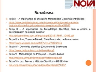 REFERÊNCIAS
 Texto I – A importância da Disciplina Metodologia Científica (introdução)
• https://www.portaleducacao.com.br/conteudo/artigos/educacao/a-
importancia-da-disciplina-de-metodologia-cientifica/64956
 Texto II – A importância da Metodologia Científica para o ensino e
aprendizagem no ensino superior
• http://educere.bruc.com.br/arquivo/pdf2015/17807_10482.pdf
 Texto III - Luz, Trevas e Método Científico (vídeo de lançamento)
• https://www.youtube.com/watch?v=xLZYsCn2Y4g
 Texto IV - O método científico (O Mundo de Beakman)
• https://www.dailymotion.com/video/x6jycy9
 Texto V - Metodologia da Pesquisa – noções básica
• http://mba.eci.ufmg.br/downloads/metodologia.pdf
 Texto VI - Luz, Trevas e Método Científico – RESENHA
• ojs.unirg.edu.br/index.php/1/article/download/371/112
 