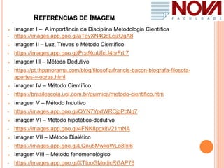 REFERÊNCIAS DE IMAGEM
 Imagem I – A importância da Disciplina Metodologia Científica
• https://images.app.goo.gl/aTgyXN4QdLcizQgA8
 Imagem II – Luz, Trevas e Método Científico
• https://images.app.goo.gl/Pca9kuUfcU4brFrL7
 Imagem III – Método Dedutivo
• https://pt.thpanorama.com/blog/filosofia/francis-bacon-biografa-filosofa-
aportes-y-obras.html
 Imagem IV – Método Científico
• https://brasilescola.uol.com.br/quimica/metodo-cientifico.htm
 Imagem V – Método Indutivo
• https://images.app.goo.gl/QYN7YpdWRCjgPcNq7
 Imagem VI – Método hipotético-dedutivo
• https://images.app.goo.gl/4FNK8pgxitV21rnNA
 Imagem VII – Método Dialético
• https://images.app.goo.gl/LQnu5MwkoWLo8fxi6
 Imagem VIII – Método fenomenológico
• https://images.app.goo.gl/XTtooGModicRGAP76
 