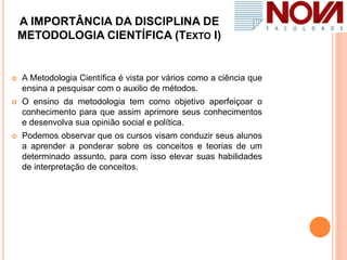 A IMPORTÂNCIA DA DISCIPLINA DE
METODOLOGIA CIENTÍFICA (TEXTO I)
 A Metodologia Científica é vista por vários como a ciência que
ensina a pesquisar com o auxilio de métodos.
 O ensino da metodologia tem como objetivo aperfeiçoar o
conhecimento para que assim aprimore seus conhecimentos
e desenvolva sua opinião social e política.
 Podemos observar que os cursos visam conduzir seus alunos
a aprender a ponderar sobre os conceitos e teorias de um
determinado assunto, para com isso elevar suas habilidades
de interpretação de conceitos.
 