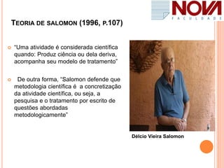 TEORIA DE SALOMON (1996, P.107)
 “Uma atividade é considerada científica
quando: Produz ciência ou dela deriva,
acompanha seu modelo de tratamento”
 De outra forma, “Salomon defende que
metodologia científica é a concretização
da atividade científica, ou seja, a
pesquisa e o tratamento por escrito de
questões abordadas
metodologicamente”
Délcio Vieira Salomon
 