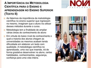 A IMPORTÂNCIA DA METODOLOGIA
CIENTÍFICA PARA O ENSINO E
APRENDIZAGEM NO ENSINO SUPERIOR
(TEXTO II)
 Ao falarmos da importância da metodologia
científica no ensino superior que ingressam
no mesmo, imaginam que o aluno ira utilizar
desses métodos durante o curso.
 Metodologia tem a finalidade de ampliar
várias áreas do conhecimento do aluno
 Em virtude do baixo nível de conhecimento o
qual a maioria dos alunos chegam as
universidades os mesmos acabam tendo
dificuldade em elaborar um texto com
qualidade. A metodologia científica no
aprendizado, uma vez que inserida, irá de
forma gradativa desenvolver no aluno, certas
habilidades, conhecimentos, segurança,
confiança para uma vida inteira.
 