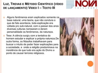 LUZ, TREVAS E MÉTODO CIENTÍFICO (VÍDEO
DE LANÇAMENTO) VIDEO I – TEXTO III
 Alguns fenômenos eram explicados somente na
base natural, uma teoria, que não concluía o
que de fato acontecia, toda explicação era
voltada pro sub-natural, com o passar dos anos
diversas culturas nomearam e deram
personalidade os fenômenos, da natureza.
 Tese: A ciência surgiu com a tentativa do
homem estudar e explicar a própria natureza.De
outra forma, os filósofos trabalhavam para
buscar o intuito de poder fazer explicações para
a sociedade, e onde a religião predominava na
insistência de que tudo era ação do Divino a
ponto de causar terrores religiosos.
 