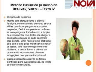 MÉTODO CIENTÍFICO (O MUNDO DE
BEAKMAN) VÍDEO II –TEXTO IV
 O mundo de Beakman
 Mostra com clareza como a ciência
funciona, com o conceito de como se usa
idéias para fazer perguntas e produzir
respostas. Definir um problema ou fazer-
se uma pergunta, trabalha com a função
de experimentar com testes até chegar a
conclusão em quer se pode confirmar
algo de fato. Errar não se torna problema,
pois com o erro pode modificar e renovar
os testes, pois tudo começa com uma
hipótese, e desta forma a ciência vai
procurando repostas para diversas
indagações quer parece inexplicável.
 Busca explicações através de testes
científicos para suas pesquisas, no intuito
de obter um resultado.
 