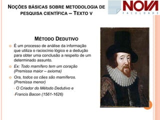 NOÇÕES BÁSICAS SOBRE METODOLOGIA DE
PESQUISA CIENTÍFICA – TEXTO V
MÉTODO DEDUTIVO
 É um processo de análise da informação
que utiliza o raciocínio lógico e a dedução
para obter uma conclusão a respeito de um
determinado assunto.
 Ex: Todo mamífero tem um coração
(Premissa maior – axioma)
 Ora, todos os cães são mamíferos.
(Premissa menor)
• O Criador do Método Dedutivo e
•Francis Bacon (1561-1626)
 