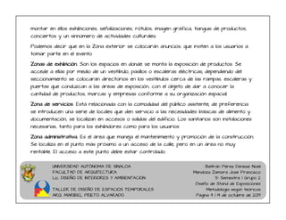 UNIVERSIDAD AUTÓNOMA DE SINALOA
FACULTAD DE ARQUITECTURA
Lic. DISEÑO DE INTERIORES Y AMBIENTACION
TALLER DE DISEÑO DE ESPACIOS TEMPORALES
ARQ. MARIBEL PRIETO ALVARADO
Beltrán Pérez Denisse Noeli
Mendoza Zamora José Francisco
5° Semestre | Grupo 2
Diseño de Stand de Exposiciones
Metodología según teóricos
Página 4 | 14 de octubre de 2019
montar en ellos exhibiciones, señalizaciones, rótulos, imagen gráfica, tianguis de productos,
conciertos y un sinnúmero de actividades culturales.
Podemos decir que en la Zona exterior se colocarán anuncios, que inviten a los usuarios a
tomar parte en el evento
Zonas de exhibición. Son los espacios en donde se monta la exposición de productos. Se
accede a ellas por medio de un vestíbulo, pasillos o escaleras eléctricas; dependiendo del
seccionamiento se colocarán directorios en los vestíbulos cerca de las rampas, escaleras y
puertas que conduzcan a las áreas de exposición, con el objeto de dar a conocer la
cantidad de productos, marcas y empresas conforme a su organización espacial.
Zona de servicios. Está relacionada con la comodidad del público asistente; de preferencia
se introducen una serie de locales que den servicio a las necesidades básicas de alimento y
documentación, se localizan en accesos o salidas del edificio. Los sanitarios son instalaciones
necesarias, tanto para los exhibidores como para los usuarios
Zona administrativa. Es el área que maneja el mantenimiento y promoción de la construcción.
Se localiza en el punto más próximo a un acceso de la calle, pero en un área no muy
rentable. El acceso a este punto debe estar controlado.
 