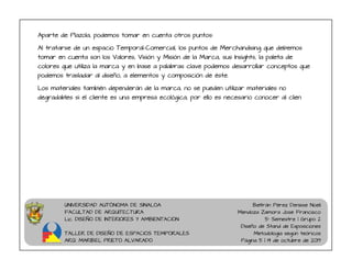 UNIVERSIDAD AUTÓNOMA DE SINALOA
FACULTAD DE ARQUITECTURA
Lic. DISEÑO DE INTERIORES Y AMBIENTACION
TALLER DE DISEÑO DE ESPACIOS TEMPORALES
ARQ. MARIBEL PRIETO ALVARADO
Beltrán Pérez Denisse Noeli
Mendoza Zamora José Francisco
5° Semestre | Grupo 2
Diseño de Stand de Exposiciones
Metodología según teóricos
Página 5 | 14 de octubre de 2019
Aparte de Plazola, podemos tomar en cuenta otros puntos:
Al tratarse de un espacio Temporal-Comercial, los puntos de Merchandising que debemos
tomar en cuenta son los Valores, Visión y Misión de la Marca, sus Insights, la paleta de
colores que utiliza la marca y en base a palabras clave podemos desarrollar conceptos que
podemos trasladar al diseño, a elementos y composición de éste.
Los materiales también dependerán de la marca, no se pueden utilizar materiales no
degradables si el cliente es una empresa ecológica, por ello es necesario conocer al clien
 