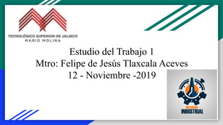Estudio del Trabajo 1
Mtro: Felipe de Jesús Tlaxcala Aceves
12 - Noviembre -2019
 