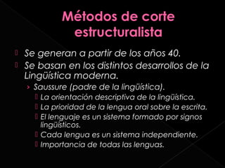  Se generan a partir de los años 40.
 Se basan en los distintos desarrollos de la
  Lingüística moderna.
    › Saussure (padre de la lingüística).
       La orientación descriptiva de la lingüística.
       La prioridad de la lengua oral sobre la escrita.
       El lenguaje es un sistema formado por signos
        lingüísticos.
       Cada lengua es un sistema independiente.
       Importancia de todas las lenguas.
 