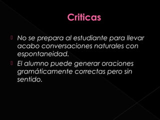  No se prepara al estudiante para llevar
  acabo conversaciones naturales con
  espontaneidad.
 El alumno puede generar oraciones
  gramáticamente correctas pero sin
  sentido.
 