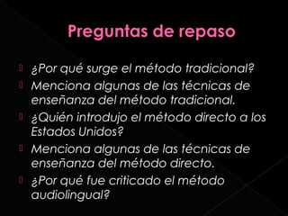    ¿Por qué surge el método tradicional?
   Menciona algunas de las técnicas de
    enseñanza del método tradicional.
   ¿Quién introdujo el método directo a los
    Estados Unidos?
   Menciona algunas de las técnicas de
    enseñanza del método directo.
   ¿Por qué fue criticado el método
    audiolingual?
 