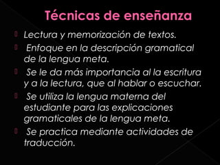    Lectura y memorización de textos.
    Enfoque en la descripción gramatical
    de la lengua meta.
    Se le da más importancia al la escritura
    y a la lectura, que al hablar o escuchar.
    Se utiliza la lengua materna del
    estudiante para las explicaciones
    gramaticales de la lengua meta.
    Se practica mediante actividades de
    traducción.
 