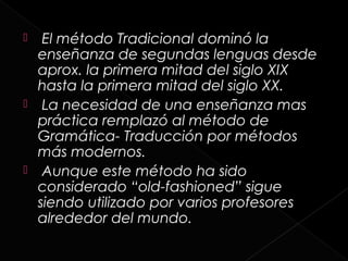   El método Tradicional dominó la
  enseñanza de segundas lenguas desde
  aprox. la primera mitad del siglo XIX
  hasta la primera mitad del siglo XX.
 La necesidad de una enseñanza mas
  práctica remplazó al método de
  Gramática- Traducción por métodos
  más modernos.
 Aunque este método ha sido
  considerado “old-fashioned” sigue
  siendo utilizado por varios profesores
  alrededor del mundo.
 