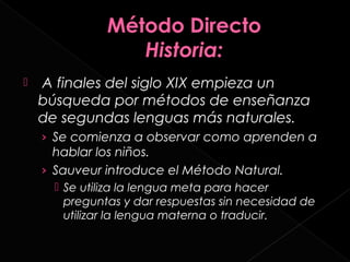    A finales del siglo XIX empieza un
    búsqueda por métodos de enseñanza
    de segundas lenguas más naturales.
    › Se comienza a observar como aprenden a
      hablar los niños.
    › Sauveur introduce el Método Natural.
       Se utiliza la lengua meta para hacer
        preguntas y dar respuestas sin necesidad de
        utilizar la lengua materna o traducir.
 