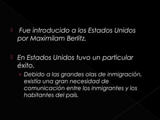    Fue introducido a los Estados Unidos
    por Maximilam Berlitz.

   En Estados Unidos tuvo un particular
    éxito.
    › Debido a las grandes olas de inmigración,
      existía una gran necesidad de
      comunicación entre los inmigrantes y los
      habitantes del país.
 