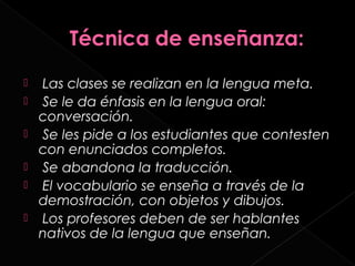    Las clases se realizan en la lengua meta.
   Se le da énfasis en la lengua oral:
    conversación.
   Se les pide a los estudiantes que contesten
    con enunciados completos.
   Se abandona la traducción.
   El vocabulario se enseña a través de la
    demostración, con objetos y dibujos.
   Los profesores deben de ser hablantes
    nativos de la lengua que enseñan.
 