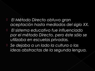   El Método Directo obtuvo gran
  aceptación hasta mediados del siglo XX.
 El sistema educativo fue influenciado
  por el método Directo, pero éste sólo se
  utilizaba en escuelas privadas.
 Se dejaba a un lado la cultura o las
  ideas abstractas de la segunda lengua.
 