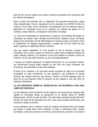 Solo 32,14% de las mujeres que vivieron violencia presentaron las denuncias ante
los órganos encargados.
Solo en enero del presente año se registraron 34 presuntos feminicidios, según
cifras extraoficiales. Para la organización de la sociedad civil CEPAZ, Centro de
Justicia y Paz, estos casos evidencian "la desatención de una situación grave y
alarmante en Venezuela como es la violencia por razones de género en un
contexto de alta violencia y emergencia humanitaria compleja.
La crisis ha invisibilizado los feminicidios y hasta los movimientos feministas en
Venezuela. No existen cifras oficiales de feminicidios. Quiteria Franco, del Grupo
Asesor de la Sociedad Civil de ONU Mujeres en América Latina y el Caribe, critica
la "politización” de algunas organizaciones y resalta que son los civiles los que
están "siguiendo y registrando dichos crímenes”.
Hay que seguir trabajando en esto porque la ley no funciona, porque hay
impunidad, por la crisis, porque no tenemos un plan. Estos problemas derivan de
malas políticas públicas y de entornos en los que prolifera la violencia contra las
mujeres y en los que todos tenemos un poco de responsabilidad
Y aunque en nuestra legislación la palabra feminicidio no se encuentra incluida,
son feminicidios porque estás mujeres no han sido sus casos resueltos, sus
homicidios, sus asesinatos no han sido resueltos
El tema de la violencia a la cual está siendo sometida la mujer en la sociedad
venezolana se está convirtiendo en una pandemia, una pandemia en donde
nosotras las mujeres tenemos que unirnos y hablar un mismo lenguaje, sobre el
tema de la Ley Orgánica sobre el derecho de las mujeres a una vida libre de
violencia (Venezuela)
LA LEY ORGÁNICA SOBRE EL DERECHO DE LAS MUJERES A UNA VIDA
LIBRE DE VIOLENCIA
La Ley Orgánica sobre el derecho de las mujeres a una vida libre de violencia está
vigente en Venezuela desde su aprobación en la Gaceta Oficial Nº 38.668
Extraordinario, del 23 de abril de 2007. Fue reformada mediante Gaceta Oficial Nº
40.548, de fecha 25 de noviembre de 2014, para incluir el delito de femicidio y de
inducción o ayuda al suicidio.
La ley establece que la violencia contra las mujeres comprende todo acto sexista
que tenga o pueda tener como resultado un daño o sufrimiento físico, sexual,
psicológico, emocional, laboral, económico o patrimonial; la coacción o la privación
 