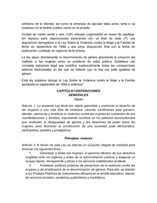 arbitraria de la libertad, así como la amenaza de ejecutar tales actos, tanto si se
producen en el ámbito público como en el privado.
Consta de ciento veinte y seis (126) artículos organizados en nueve (9) capítulos.
Un espacio para disposiciones transitorias con un total de siete (7), una
disposición derogatoria a la Ley Sobre la Violencia contra la Mujer y la Familia de
fecha de septiembre de 1998 y una única disposición final con la fecha de
publicación y entrada en vigencia de la misma.
La ley ataca directamente la discriminación de género abordando la situación del
maltrato a las mujeres como un problema de salud pública. Establece una
completa estructura legal que modificó sustancialmente todas las concepciones
jurídicas tradicionales en las que se detectó que no hay una justa igualdad de
género
Esta ley orgánica derogó la Ley Sobre la Violencia contra la Mujer y la Familia
aprobada en septiembre de 1998.a violencia”
CAPÍTULO I DISPOSICIONES
GENERALES
Objeto
Artículo 1. La presente Ley tiene por objeto garantizar y promover el derecho de
las mujeres a una vida libre de violencia, creando condiciones para prevenir,
atender, sancionar y erradicar la violencia contra las mujeres en cualquiera de sus
manifestaciones y ámbitos, impulsando cambios en los patrones socioculturales
que sostienen la desigualdad de género y las relaciones de poder sobre las
mujeres, para favorecer la construcción de una sociedad justa democrática,
participativa, paritaria y protagónica.
Principios rectores
Artículo 2. A través de esta Ley se articula un conjunto integral de medidas para
alcanzar los siguientes fines:
1. Garantizar a todas las mujeres, el ejercicio efectivo de sus derechos
exigibles ante los órganos y entes de la administración pública, y asegurar un
acceso rápido, transparente y eficaz a los servicios establecidos al efecto.
2. Fortalecer políticas públicas de prevención de la violencia contra las
mujeres y de erradicación de la discriminación de género. Para ello, se dotarán
a los Poderes Públicos de instrumentos eficaces en el ámbito educativo, laboral,
de servicios sociales, sanitarios, publicitarios y mediáticos.
 