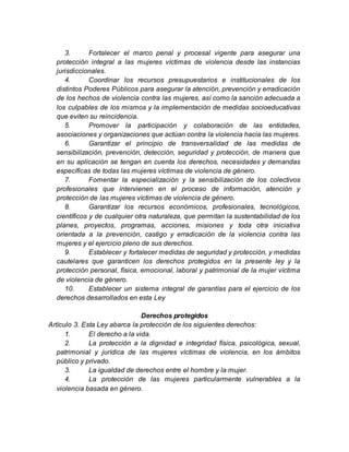 3. Fortalecer el marco penal y procesal vigente para asegurar una
protección integral a las mujeres víctimas de violencia desde las instancias
jurisdiccionales.
4. Coordinar los recursos presupuestarios e institucionales de los
distintos Poderes Públicos para asegurar la atención, prevención y erradicación
de los hechos de violencia contra las mujeres, así como la sanción adecuada a
los culpables de los mismos y la implementación de medidas socioeducativas
que eviten su reincidencia.
5. Promover la participación y colaboración de las entidades,
asociaciones y organizaciones que actúan contra la violencia hacia las mujeres.
6. Garantizar el principio de transversalidad de las medidas de
sensibilización, prevención, detección, seguridad y protección, de manera que
en su aplicación se tengan en cuenta los derechos, necesidades y demandas
específicas de todas las mujeres víctimas de violencia de género.
7. Fomentar la especialización y la sensibilización de los colectivos
profesionales que intervienen en el proceso de información, atención y
protección de las mujeres víctimas de violencia de género.
8. Garantizar los recursos económicos, profesionales, tecnológicos,
científicos y de cualquier otra naturaleza, que permitan la sustentabilidad de los
planes, proyectos, programas, acciones, misiones y toda otra iniciativa
orientada a la prevención, castigo y erradicación de la violencia contra las
mujeres y el ejercicio pleno de sus derechos.
9. Establecer y fortalecer medidas de seguridad y protección, y medidas
cautelares que garanticen los derechos protegidos en la presente ley y la
protección personal, física, emocional, laboral y patrimonial de la mujer víctima
de violencia de género.
10. Establecer un sistema integral de garantías para el ejercicio de los
derechos desarrollados en esta Ley
Derechos protegidos
Artículo 3. Esta Ley abarca la protección de los siguientes derechos:
1. El derecho a la vida.
2. La protección a la dignidad e integridad física, psicológica, sexual,
patrimonial y jurídica de las mujeres víctimas de violencia, en los ámbitos
público y privado.
3. La igualdad de derechos entre el hombre y la mujer.
4. La protección de las mujeres particularmente vulnerables a la
violencia basada en género.
 