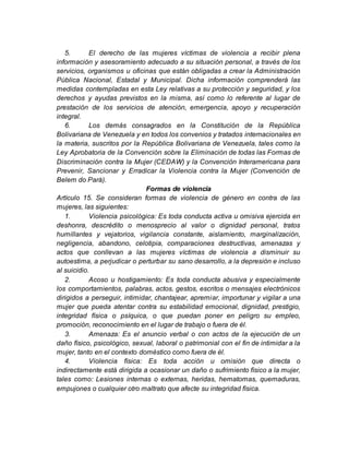 5. El derecho de las mujeres víctimas de violencia a recibir plena
información y asesoramiento adecuado a su situación personal, a través de los
servicios, organismos u oficinas que están obligadas a crear la Administración
Pública Nacional, Estadal y Municipal. Dicha información comprenderá las
medidas contempladas en esta Ley relativas a su protección y seguridad, y los
derechos y ayudas previstos en la misma, así como lo referente al lugar de
prestación de los servicios de atención, emergencia, apoyo y recuperación
integral.
6. Los demás consagrados en la Constitución de la República
Bolivariana de Venezuela y en todos los convenios y tratados internacionales en
la materia, suscritos por la República Bolivariana de Venezuela, tales como la
Ley Aprobatoria de la Convención sobre la Eliminación de todas las Formas de
Discriminación contra la Mujer (CEDAW) y la Convención Interamericana para
Prevenir, Sancionar y Erradicar la Violencia contra la Mujer (Convención de
Belem do Pará).
Formas de violencia
Artículo 15. Se consideran formas de violencia de género en contra de las
mujeres, las siguientes:
1. Violencia psicológica: Es toda conducta activa u omisiva ejercida en
deshonra, descrédito o menosprecio al valor o dignidad personal, tratos
humillantes y vejatorios, vigilancia constante, aislamiento, marginalización,
negligencia, abandono, celotipia, comparaciones destructivas, amenazas y
actos que conllevan a las mujeres víctimas de violencia a disminuir su
autoestima, a perjudicar o perturbar su sano desarrollo, a la depresión e incluso
al suicidio.
2. Acoso u hostigamiento: Es toda conducta abusiva y especialmente
los comportamientos, palabras, actos, gestos, escritos o mensajes electrónicos
dirigidos a perseguir, intimidar, chantajear, apremiar, importunar y vigilar a una
mujer que pueda atentar contra su estabilidad emocional, dignidad, prestigio,
integridad física o psíquica, o que puedan poner en peligro su empleo,
promoción, reconocimiento en el lugar de trabajo o fuera de él.
3. Amenaza: Es el anuncio verbal o con actos de la ejecución de un
daño físico, psicológico, sexual, laboral o patrimonial con el fin de intimidar a la
mujer, tanto en el contexto doméstico como fuera de él.
4. Violencia física: Es toda acción u omisión que directa o
indirectamente está dirigida a ocasionar un daño o sufrimiento físico a la mujer,
tales como: Lesiones internas o externas, heridas, hematomas, quemaduras,
empujones o cualquier otro maltrato que afecte su integridad física.
 