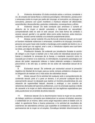 5. Violencia doméstica: Es toda conducta activa u omisiva, constante o
no, de empleo de fuerza física o violencia psicológica, intimidación, persecución
o amenaza contra la mujer por parte del cónyuge, el concubino, ex cónyuge, ex
concubino, persona con quien mantiene o mantuvo relación de afectividad,
ascendientes, descendientes, parientes colaterales, consanguíneos y afines.
6. Violencia sexual: Es toda conducta que amenace o vulnere el
derecho de la mujer a decidir voluntaria y libremente su sexualidad,
comprendiendo ésta no solo el acto sexual, sino toda forma de contacto o
acceso sexual, genital o no genital, tales como actos lascivos, actos lascivos
violentos, acceso carnal violento o la violación propiamente dicha.
7. Acceso carnal violento: Es una forma de violencia sexual, en la cual
el hombre mediante violencias o amenazas, constriñe a la cónyuge, concubina,
persona con quien hace vida marital o mantenga unión estable de hecho o no, a
un acto carnal por vía vaginal, anal u oral, o introduzca objetos sea cual fuere
su clase, por alguna de estas vías.
8. Prostitución forzada: Se entiende por prostitución forzada la acción
de obligar a una mujer a realizar uno o más actos de naturaleza sexual por la
fuerza o mediante la amenaza de la fuerza, o mediante coacción como la
causada por el temor a la violencia, la intimidación, la opresión psicológica o el
abuso del poder, esperando obtener o haber obtenido ventajas o beneficios
pecuniarios o de otro tipo, a cambio de los actos de naturaleza sexual de la
mujer.
9. Esclavitud sexual: Se entiende por esclavitud sexual la privación
ilegítima de libertad de la mujer, para su venta, compra, préstamo o trueque con
la obligación de realizar uno o más actos de naturaleza sexual.
10. Acoso sexual: Es la solicitud de cualquier acto o comportamiento de
contenido sexual, para sí o para un tercero, o el procurar cualquier tipo de
acercamiento sexual no deseado que realice un hombre prevaliéndose de una
situación de superioridad laboral, docente o análoga, o con ocasión de
relaciones derivadas del ejercicio profesional, y con la amenaza expresa o tácita
de causarle a la mujer un daño relacionado con las legítimas expectativas que
ésta pueda tener en el ámbito de dicha relación.
11. Violencia laboral: Es la discriminación hacia la mujer en los centros
de trabajo: públicos o privados que obstaculicen su acceso al empleo, ascenso
o estabilidad en el mismo, tales como exigir requisitos sobre el estado civil, la
edad, la apariencia física o buena presencia, o la solicitud de resultados de
exámenes de laboratorios clínicos, que supeditan la contratación, ascenso o la
permanencia de la mujer en el empleo. Constituye también discriminación de
 