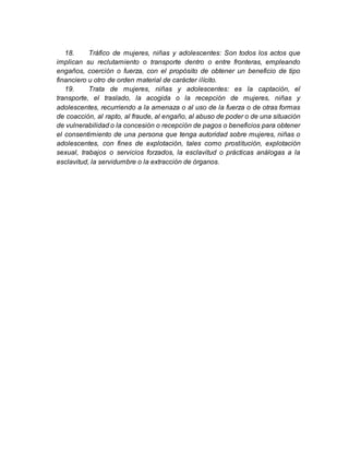 18. Tráfico de mujeres, niñas y adolescentes: Son todos los actos que
implican su reclutamiento o transporte dentro o entre fronteras, empleando
engaños, coerción o fuerza, con el propósito de obtener un beneficio de tipo
financiero u otro de orden material de carácter ilícito.
19. Trata de mujeres, niñas y adolescentes: es la captación, el
transporte, el traslado, la acogida o la recepción de mujeres, niñas y
adolescentes, recurriendo a la amenaza o al uso de la fuerza o de otras formas
de coacción, al rapto, al fraude, al engaño, al abuso de poder o de una situación
de vulnerabilidad o la concesión o recepción de pagos o beneficios para obtener
el consentimiento de una persona que tenga autoridad sobre mujeres, niñas o
adolescentes, con fines de explotación, tales como prostitución, explotación
sexual, trabajos o servicios forzados, la esclavitud o prácticas análogas a la
esclavitud, la servidumbre o la extracción de órganos.
 