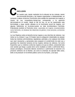 ONCLUSION
En nuestro país, desde mediados de la década de los ochenta, dentro
del movimiento feminista y de mujeres organizadas e independientes, se
comenzó a utilizar el término Feminicidio para señalar los asesinatos de mujeres a
manos de sus compañeros, tiempo que corresponde a la aparición
del concepto en el mundo. Hasta el día de hoy, no se ha cuestionado esta
terminología y sigue siendo utilizada en el movimiento social de mujeres, con
algunas referencias en la prensa cuando se trata de entrevistas a feminista.
Entendiendo también el Femicidio como asesinatos de mujeres considerándolos
como homicidio, sin destacar las relaciones de género, ni las acciones u omisiones
del Estado.
La Ley Orgánica sobre el derecho de las mujeres a una vida libre de violencia nos
indica en su Artículo 5 que: El Estado tiene la obligación indeclinable de adoptar
todas las medidas administrativas, legislativas, judiciales y de cualquier otra índole
que sean necesarias y apropiadas para asegurar el cumplimiento de esta Ley y
garantizar los derechos humanos de las mujeres víctimas de violencia. Así como
Especifica que La violencia contra las mujeres a la que se refiere, comprende todo
acto sexista que tenga o pueda tener como resultado un daño o sufrimiento físico,
sexual, psicológico, emocional, laboral, económico o patrimonial; la coacción o la
privación arbitraria de la libertad, así como la amenaza de ejecutar tales actos,
tanto si se producen en el ámbito público como en el privado, y sus tipos.
C
 