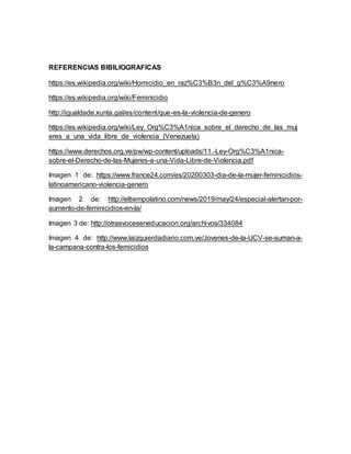 REFERENCIAS BIBILIOGRAFICAS
https://es.wikipedia.org/wiki/Homicidio_en_raz%C3%B3n_del_g%C3%A9nero
https://es.wikipedia.org/wiki/Feminicidio
http://igualdade.xunta.gal/es/content/que-es-la-violencia-de-genero
https://es.wikipedia.org/wiki/Ley_Org%C3%A1nica_sobre_el_derecho_de_las_muj
eres_a_una_vida_libre_de_violencia_(Venezuela)
https://www.derechos.org.ve/pw/wp-content/uploads/11.-Ley-Org%C3%A1nica-
sobre-el-Derecho-de-las-Mujeres-a-una-Vida-Libre-de-Violencia.pdf
Imagen 1 de: https://www.france24.com/es/20200303-dia-de-la-mujer-feminicidios-
latinoamericano-violencia-genero
Imagen 2 de: http://eltiempolatino.com/news/2019/may/24/especial-alertan-por-
aumento-de-feminicidios-en-la/
Imagen 3 de: http://otrasvoceseneducacion.org/archivos/334084
Imagen 4 de: http://www.laizquierdadiario.com.ve/Jovenes-de-la-UCV-se-suman-a-
la-campana-contra-los-femicidios
 